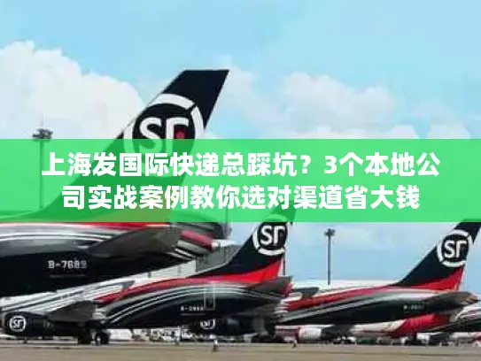 上海发国际快递总踩坑？3个本地公司实战案例教你选对渠道省大钱