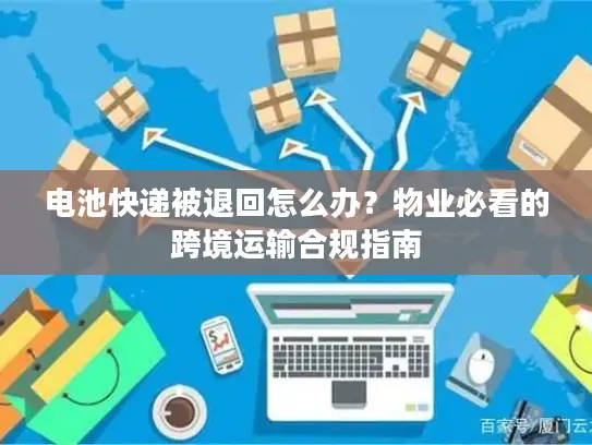 电池快递被退回怎么办？物业必看的跨境运输合规指南