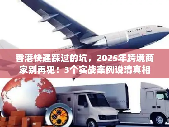 香港快递踩过的坑，2025年跨境商家别再犯！3个实战案例说清真相