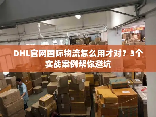 DHL官网国际物流怎么用才对？3个实战案例帮你避坑