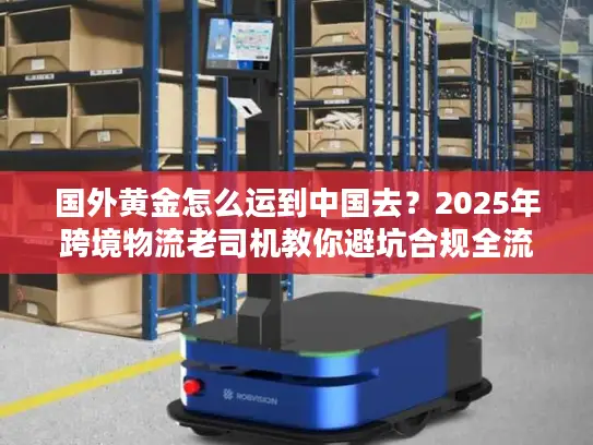国外黄金怎么运到中国去？2025年跨境物流老司机教你避坑合规全流程