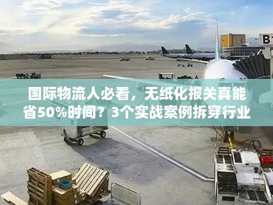 国际物流人必看，无纸化报关真能省50%时间？3个实战案例拆穿行业门道