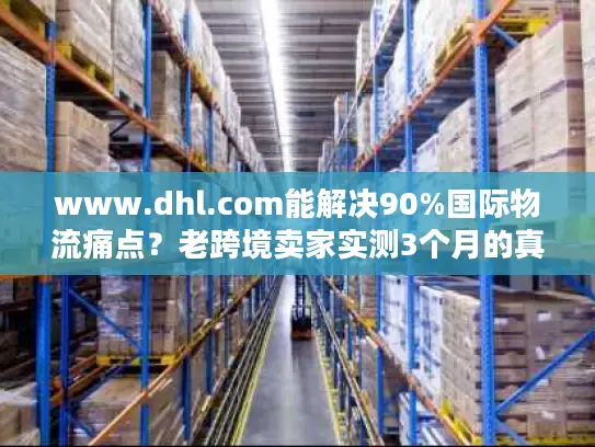 www.dhl.com能解决90%国际物流痛点？老跨境卖家实测3个月的真实体验