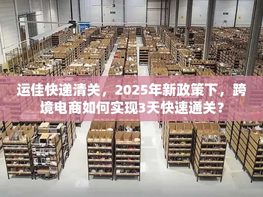 运佳快递清关，2025年新政策下，跨境电商如何实现3天快速通关？