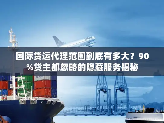 国际货运代理范围到底有多大？90%货主都忽略的隐藏服务揭秘