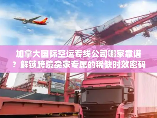 加拿大国际空运专线公司哪家靠谱？解锁跨境卖家专属的稀缺时效密码