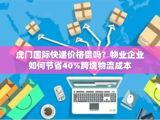 虎门国际快递价格贵吗？物业企业如何节省40%跨境物流成本