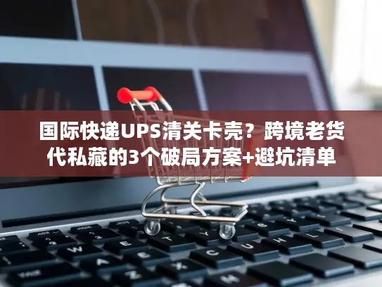 国际快递UPS清关卡壳？跨境老货代私藏的3个破局方案+避坑清单