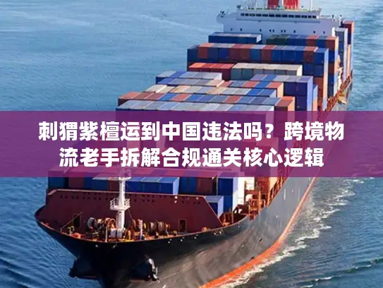 刺猬紫檀运到中国违法吗？跨境物流老手拆解合规通关核心逻辑