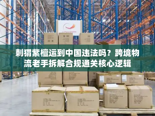 刺猬紫檀运到中国违法吗？跨境物流老手拆解合规通关核心逻辑
