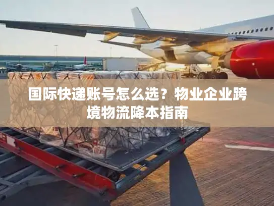 国际快递账号怎么选？物业企业跨境物流降本指南
