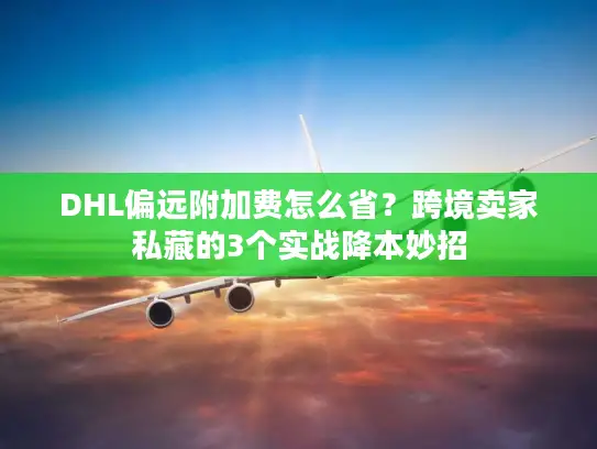 DHL偏远附加费怎么省？跨境卖家私藏的3个实战降本妙招