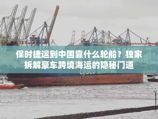 保时捷运到中国靠什么轮船？独家拆解豪车跨境海运的隐秘门道