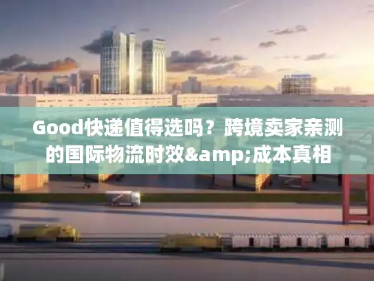 Good快递值得选吗？跨境卖家亲测的国际物流时效&成本真相