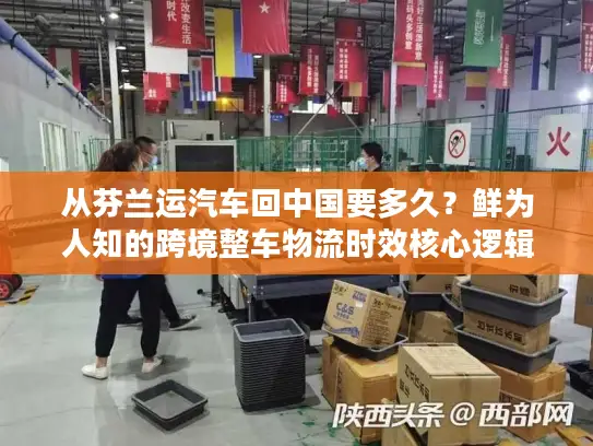 从芬兰运汽车回中国要多久？鲜为人知的跨境整车物流时效核心逻辑