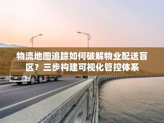 物流地图追踪如何破解物业配送盲区？三步构建可视化管控体系