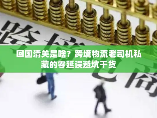 回国清关是啥？跨境物流老司机私藏的零延误避坑干货