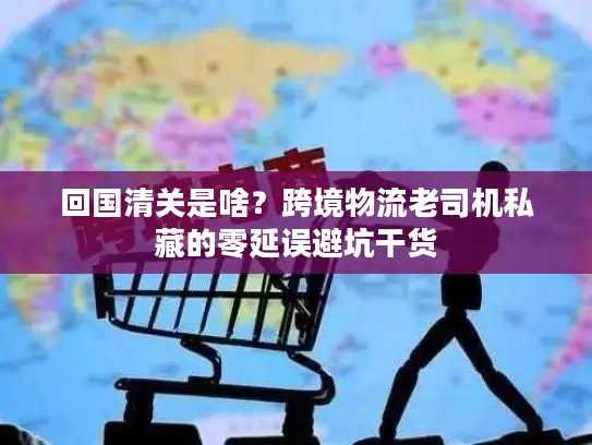 回国清关是啥？跨境物流老司机私藏的零延误避坑干货