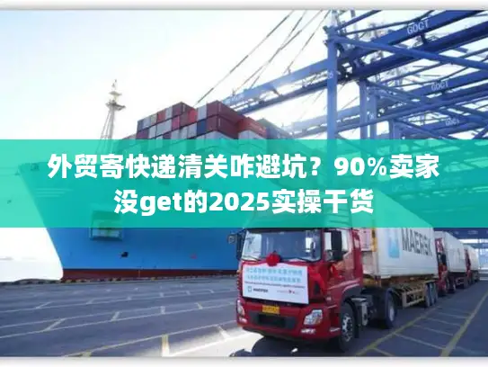外贸寄快递清关咋避坑？90%卖家没get的2025实操干货