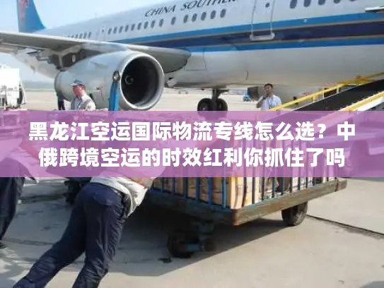 黑龙江空运国际物流专线怎么选？中俄跨境空运的时效红利你抓住了吗？