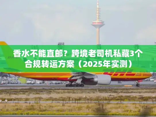 香水不能直邮？跨境老司机私藏3个合规转运方案（2025年实测）