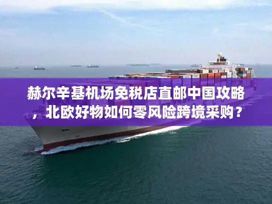 赫尔辛基机场免税店直邮中国攻略，北欧好物如何零风险跨境采购？