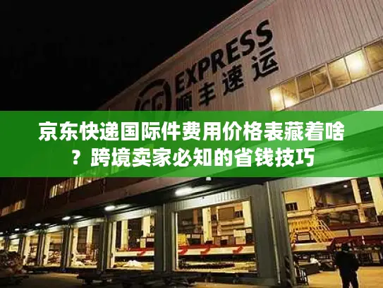 京东快递国际件费用价格表藏着啥？跨境卖家必知的省钱技巧