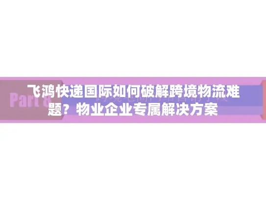飞鸿快递国际如何破解跨境物流难题？物业企业专属解决方案