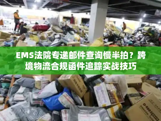 EMS法院专递邮件查询慢半拍？跨境物流合规函件追踪实战技巧