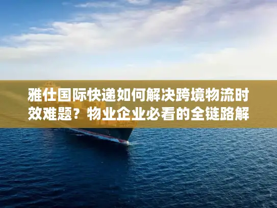 雅仕国际快递如何解决跨境物流时效难题？物业企业必看的全链路解决方案
