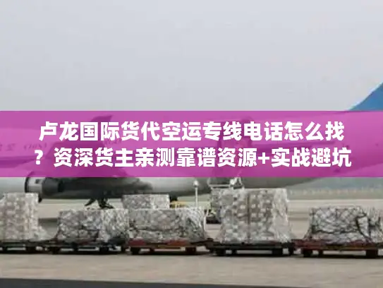 卢龙国际货代空运专线电话怎么找？资深货主亲测靠谱资源+实战避坑