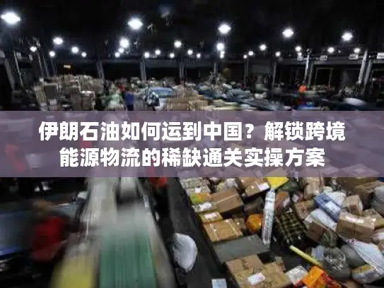 伊朗石油如何运到中国？解锁跨境能源物流的稀缺通关实操方案