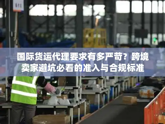 国际货运代理要求有多严苛？跨境卖家避坑必看的准入与合规标准