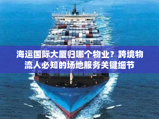 海运国际大厦归哪个物业？跨境物流人必知的场地服务关键细节