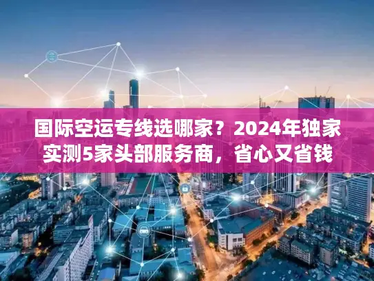 国际空运专线选哪家？2024年独家实测5家头部服务商，省心又省钱