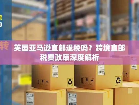 英国亚马逊直邮退税吗？跨境直邮税费政策深度解析