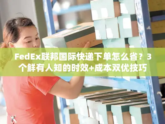FedEx联邦国际快递下单怎么省？3个鲜有人知的时效+成本双优技巧