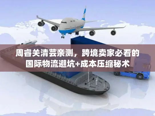 周睿关清芸亲测，跨境卖家必看的国际物流避坑+成本压缩秘术