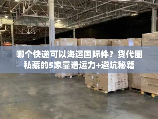 哪个快递可以海运国际件？货代圈私藏的5家靠谱运力+避坑秘籍