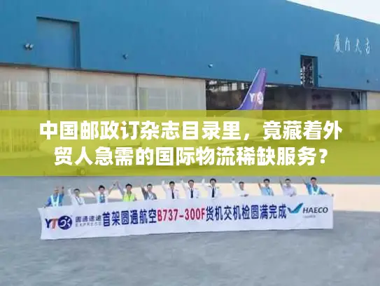 中国邮政订杂志目录里，竟藏着外贸人急需的国际物流稀缺服务？