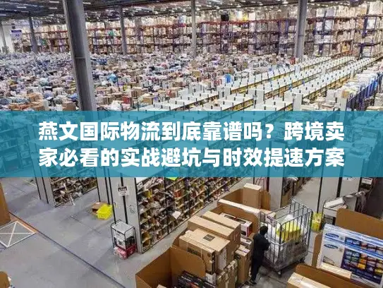 燕文国际物流到底靠谱吗？跨境卖家必看的实战避坑与时效提速方案