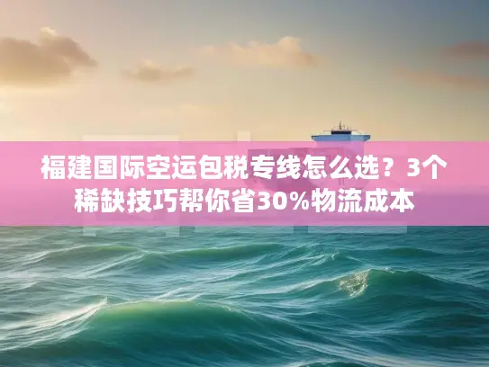 福建国际空运包税专线怎么选？3个稀缺技巧帮你省30%物流成本
