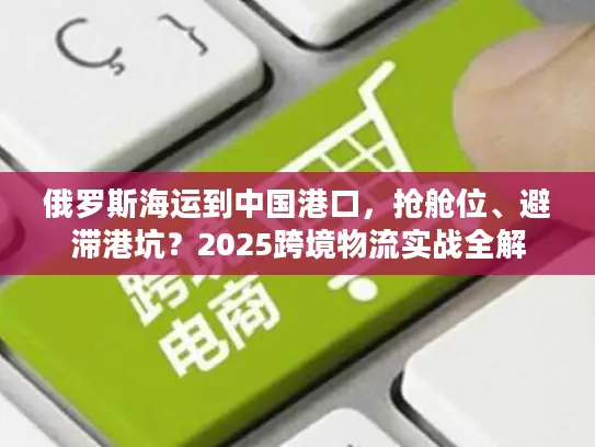 俄罗斯海运到中国港口，抢舱位、避滞港坑？2025跨境物流实战全解