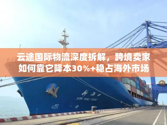 云途国际物流深度拆解，跨境卖家如何靠它降本30%+稳占海外市场