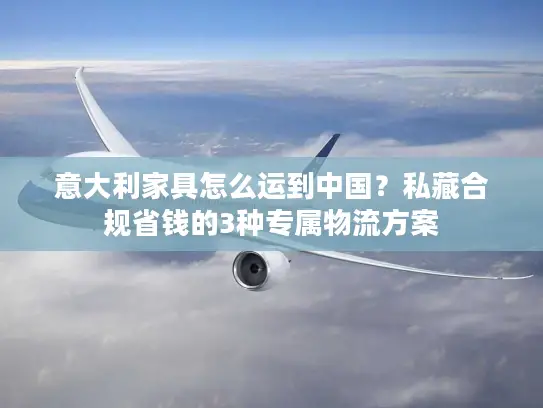 意大利家具怎么运到中国？私藏合规省钱的3种专属物流方案