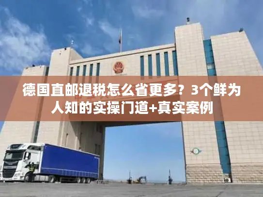 德国直邮退税怎么省更多?3个鲜为人知的实操门道+真实案例 德国直邮退税怎么省更多?3个鲜为人知的实操门道+真实案例