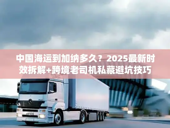 中国海运到加纳多久？2025最新时效拆解+跨境老司机私藏避坑技巧