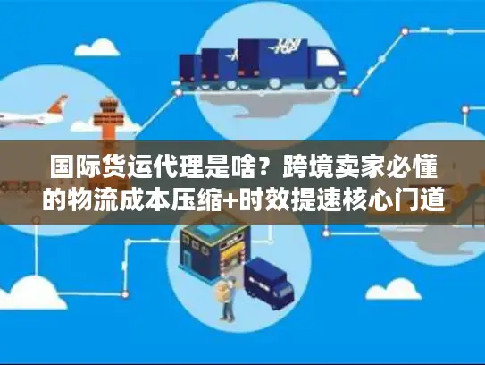 国际货运代理是啥？跨境卖家必懂的物流成本压缩+时效提速核心门道