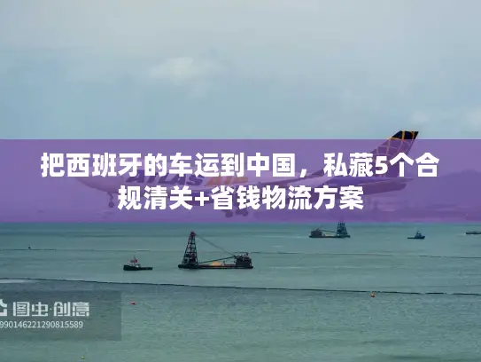 把西班牙的车运到中国，私藏5个合规清关+省钱物流方案