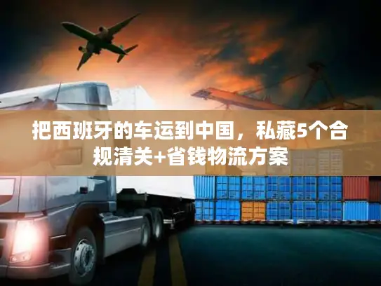 把西班牙的车运到中国，私藏5个合规清关+省钱物流方案
